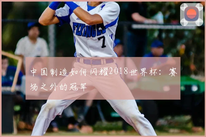中国制造如何闪耀2018世界杯:赛场之外的冠军