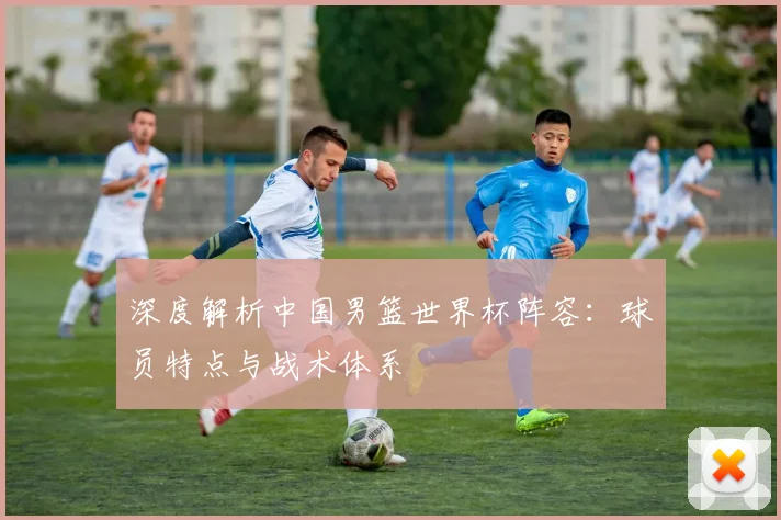 深度解析中国男篮世界杯阵容:球员特点与战术体系