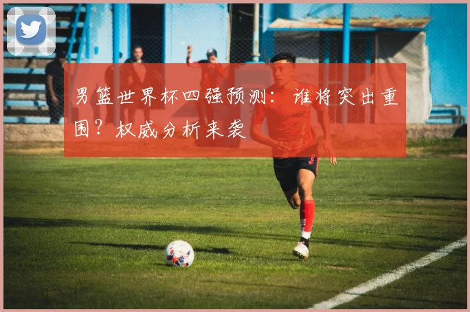 男篮世界杯四强预测:谁将突出重围?权威分析来袭