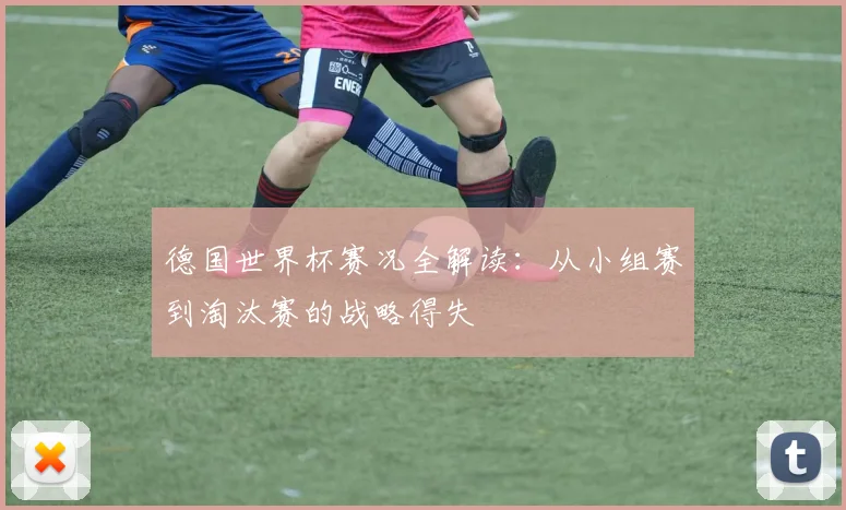 德国世界杯赛况全解读：从小组赛到淘汰赛的战略得失