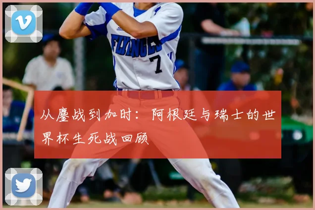 从鏖战到加时：阿根廷与瑞士的世界杯生死战回顾