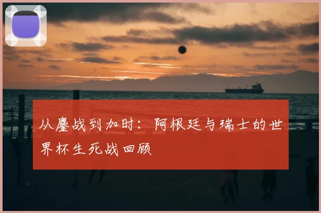 从鏖战到加时：阿根廷与瑞士的世界杯生死战回顾