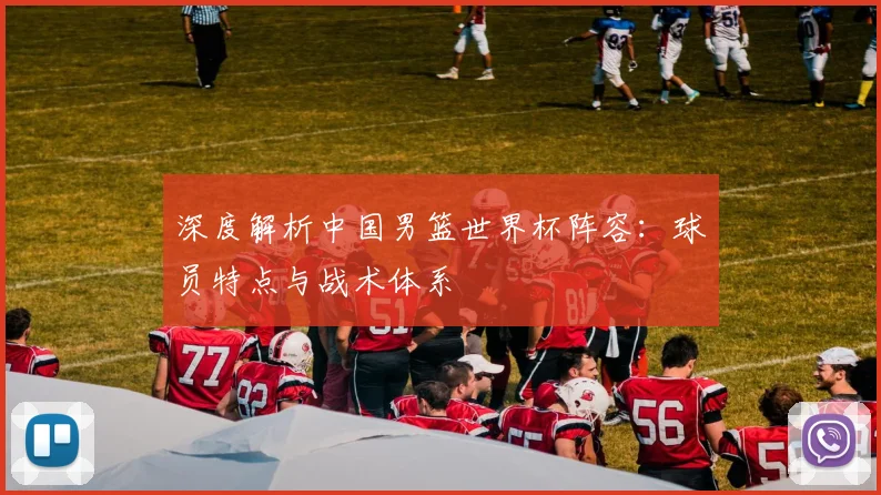 深度解析中国男篮世界杯阵容：球员特点与战术体系