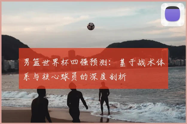 男篮世界杯四强预测:基于战术体系与核心球员的深度剖析